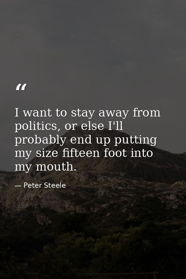 I want to stay away from politics, or else I'll probably end up putting my size fifteen foot into my mouth. — Peter Steele
