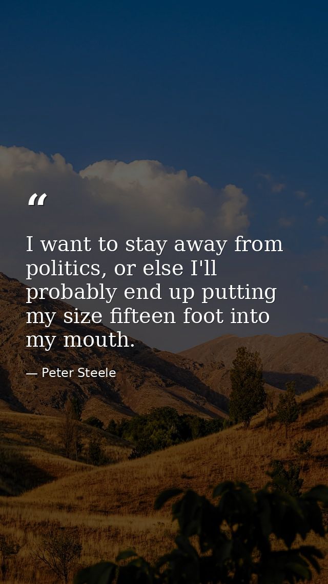 I want to stay away from politics, or else I'll probably end up putting my size fifteen foot into my mouth. — Peter Steele