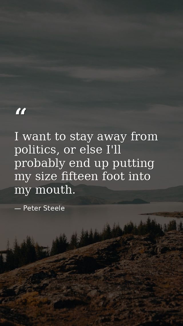 I want to stay away from politics, or else I'll probably end up putting my size fifteen foot into my mouth. — Peter Steele