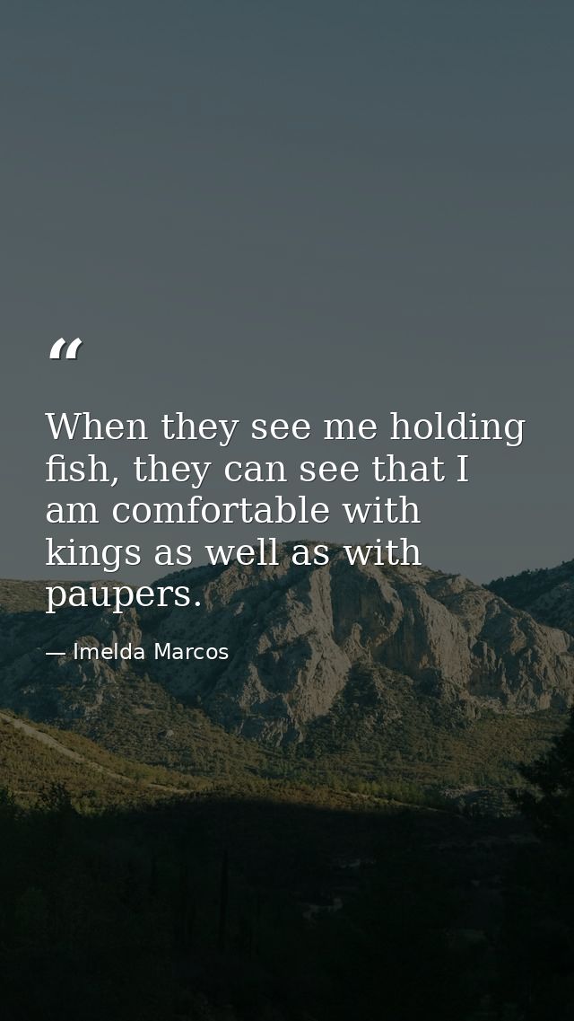 When they see me holding fish, they can see that I am comfortable with kings as well as with paupers. — Imelda Marcos