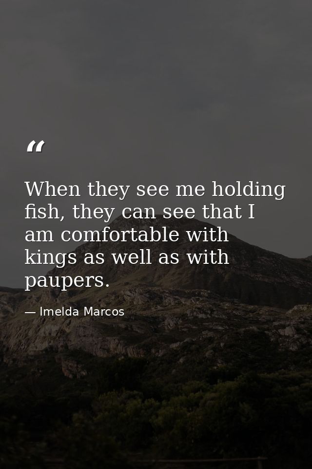 When they see me holding fish, they can see that I am comfortable with kings as well as with paupers. — Imelda Marcos