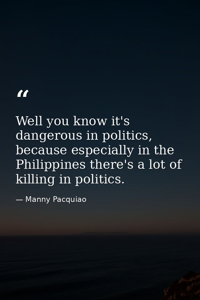 Well you know it's dangerous in politics, because especially in the Philippines there's a lot of killing in politics. — Manny Pacquiao