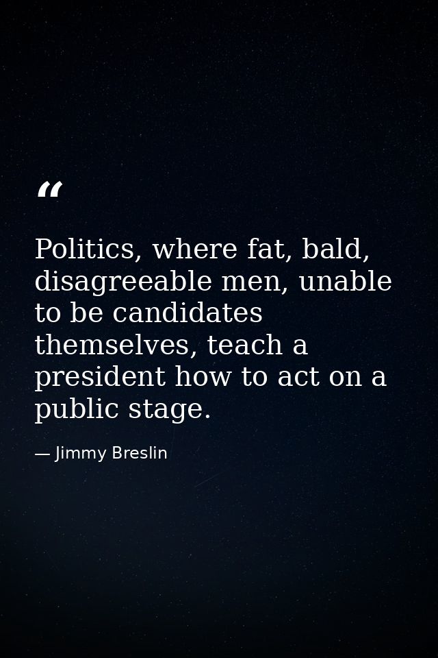 Politics, where fat, bald, disagreeable men, unable to be candidates themselves, teach a president how to act on a publi — Jimmy Breslin