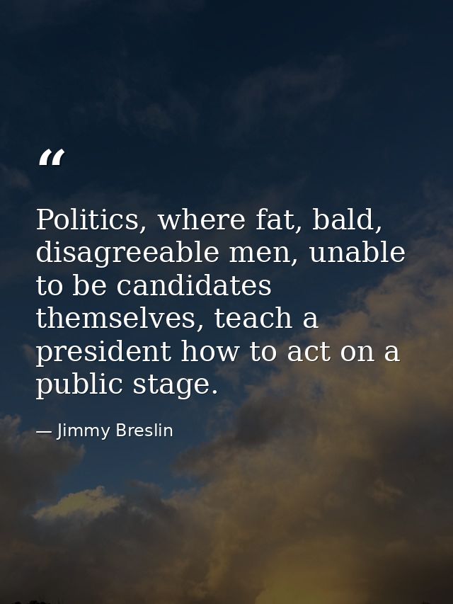 Politics, where fat, bald, disagreeable men, unable to be candidates themselves, teach a president how to act on a publi — Jimmy Breslin