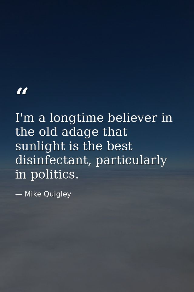 I'm a longtime believer in the old adage that sunlight is the best disinfectant, particularly in politics. — Mike Quigley