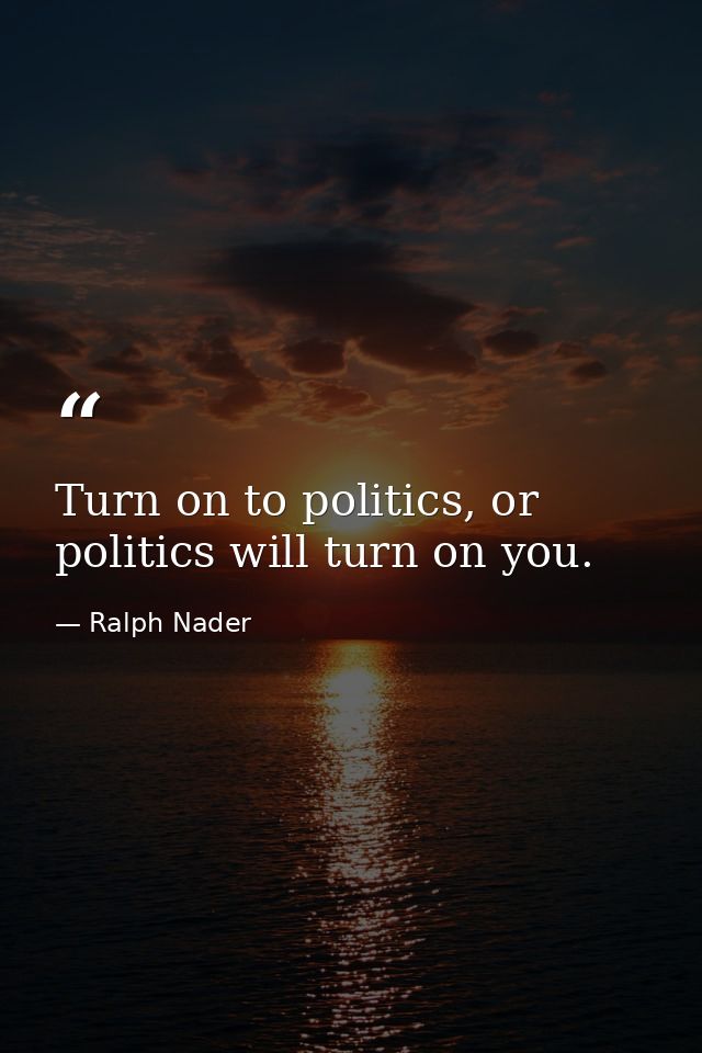 Turn on to politics, or politics will turn on you. — Ralph Nader