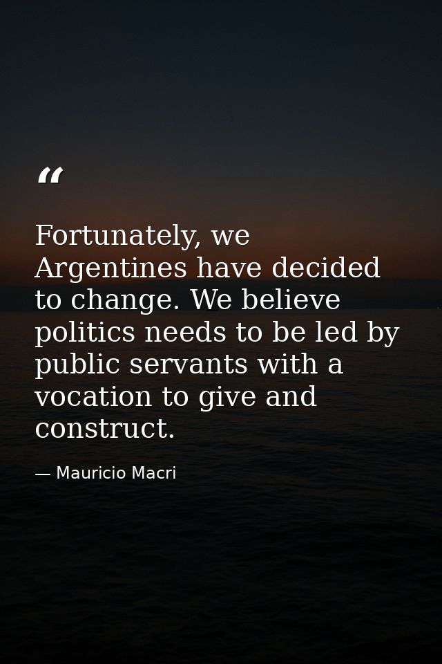 Fortunately, we Argentines have decided to change. We believe politics needs to be led by public servants with a vocatio — Mauricio Macri