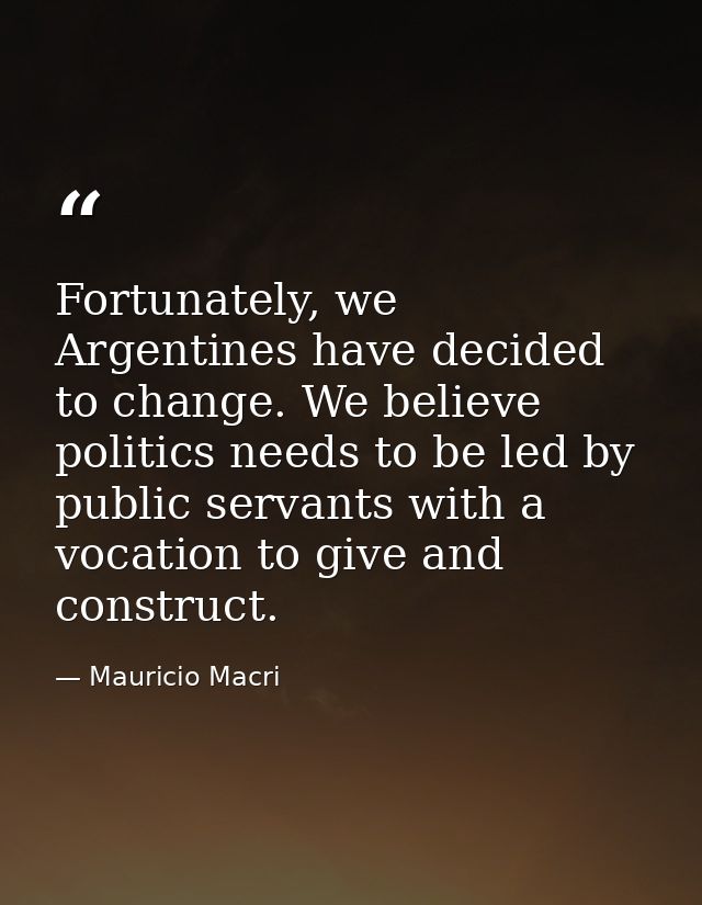 Fortunately, we Argentines have decided to change. We believe politics needs to be led by public servants with a vocatio — Mauricio Macri