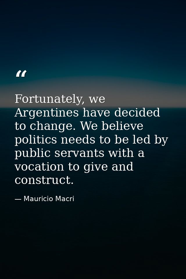 Fortunately, we Argentines have decided to change. We believe politics needs to be led by public servants with a vocatio — Mauricio Macri