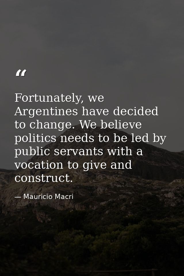 Fortunately, we Argentines have decided to change. We believe politics needs to be led by public servants with a vocatio — Mauricio Macri