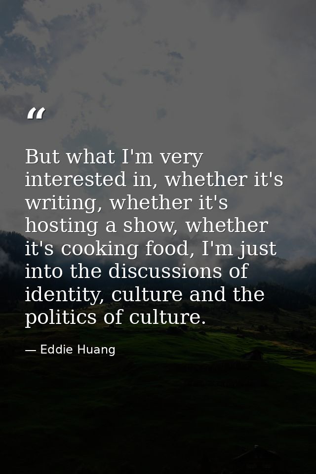 But what I'm very interested in, whether it's writing, whether it's hosting a show, whether it's cooking food, I'm just  — Eddie Huang