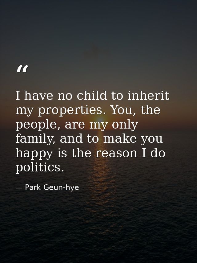 I have no child to inherit my properties. You, the people, are my only family, and to make you happy is the reason I do  — Park Geun-hye