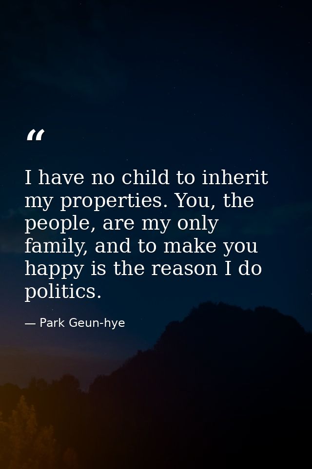 I have no child to inherit my properties. You, the people, are my only family, and to make you happy is the reason I do  — Park Geun-hye