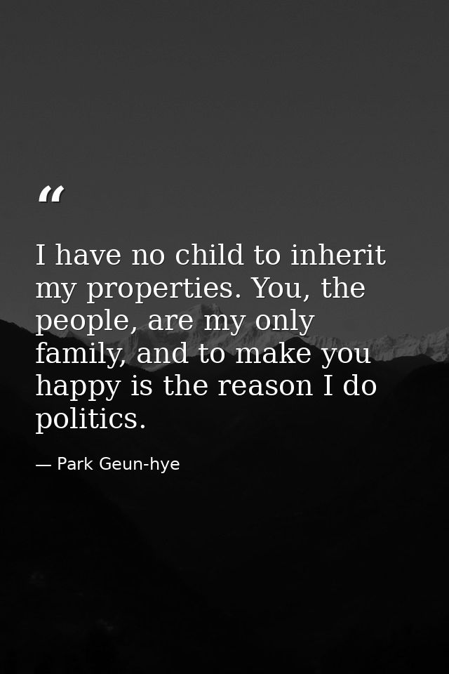 I have no child to inherit my properties. You, the people, are my only family, and to make you happy is the reason I do  — Park Geun-hye
