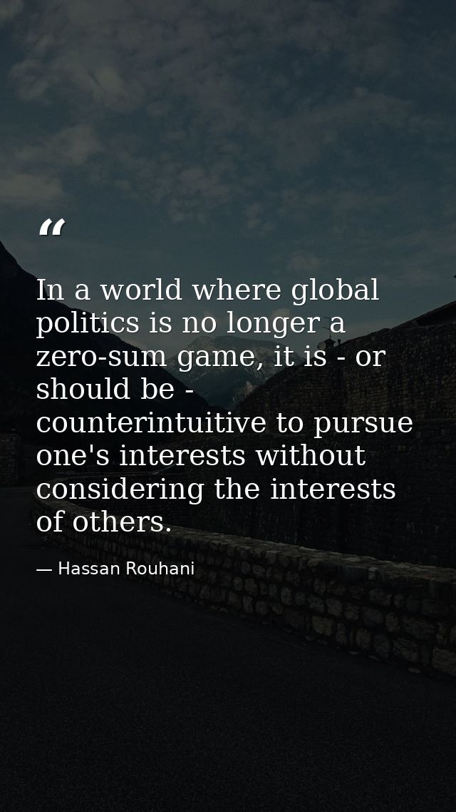 In a world where global politics is no longer a zero-sum game, it is - or should be - counterintuitive to pursue one's i — Hassan Rouhani