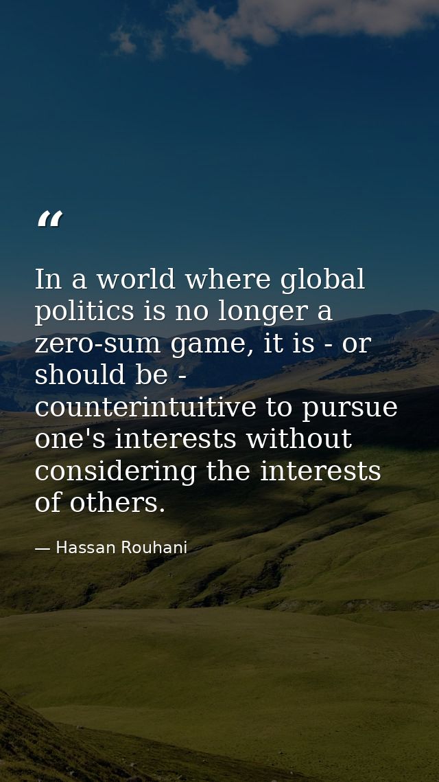In a world where global politics is no longer a zero-sum game, it is - or should be - counterintuitive to pursue one's i — Hassan Rouhani