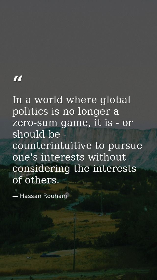 In a world where global politics is no longer a zero-sum game, it is - or should be - counterintuitive to pursue one's i — Hassan Rouhani