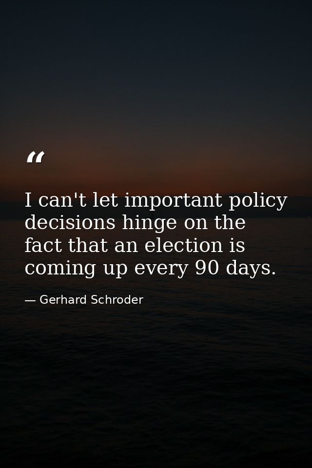 I can't let important policy decisions hinge on the fact that an election is coming up every 90 days. — Gerhard Schroder