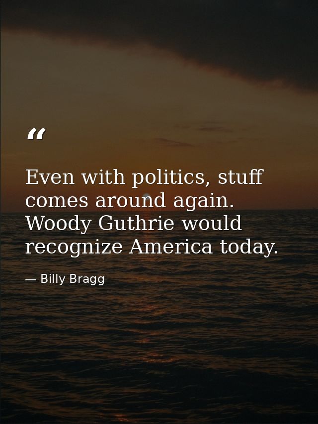 Even with politics, stuff comes around again. Woody Guthrie would recognize America today. — Billy Bragg