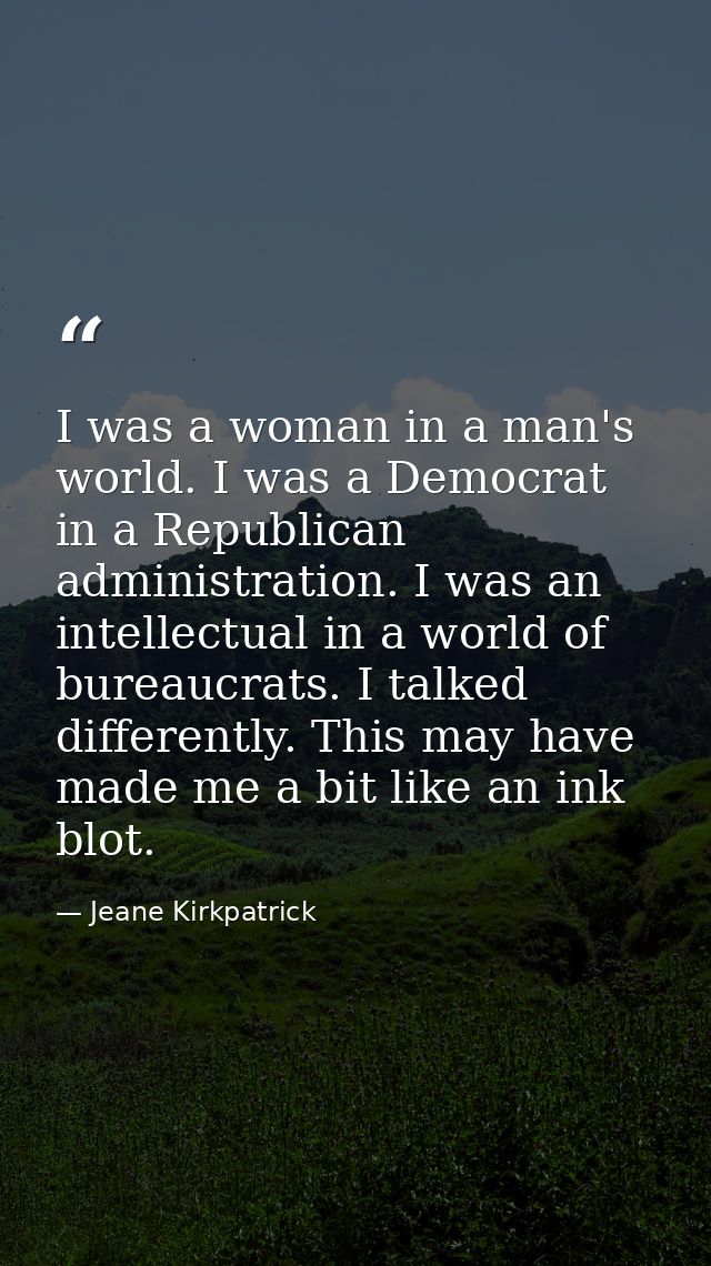 I was a woman in a man's world. I was a Democrat in a Republican administration. I was an intellectual in a world of bur — Jeane Kirkpatrick
