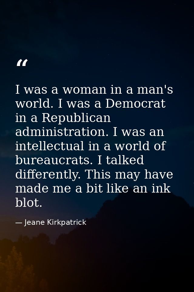 I was a woman in a man's world. I was a Democrat in a Republican administration. I was an intellectual in a world of bur — Jeane Kirkpatrick