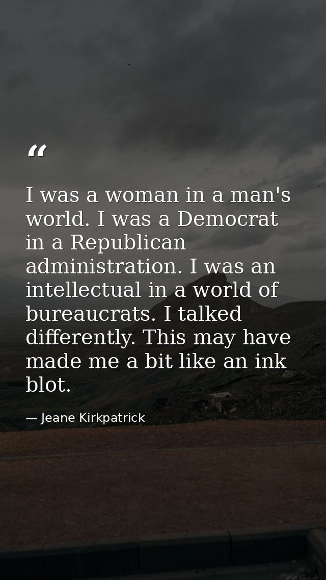I was a woman in a man's world. I was a Democrat in a Republican administration. I was an intellectual in a world of bur — Jeane Kirkpatrick