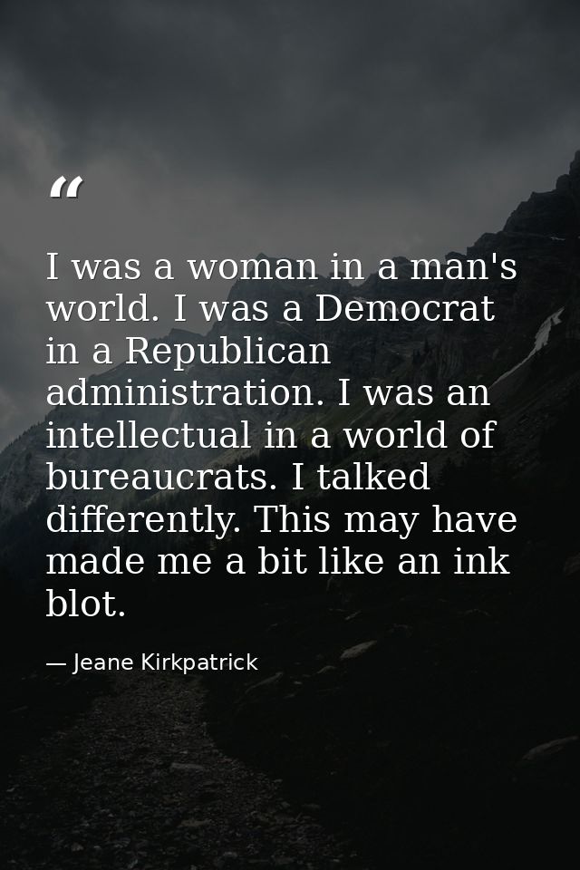 I was a woman in a man's world. I was a Democrat in a Republican administration. I was an intellectual in a world of bur — Jeane Kirkpatrick