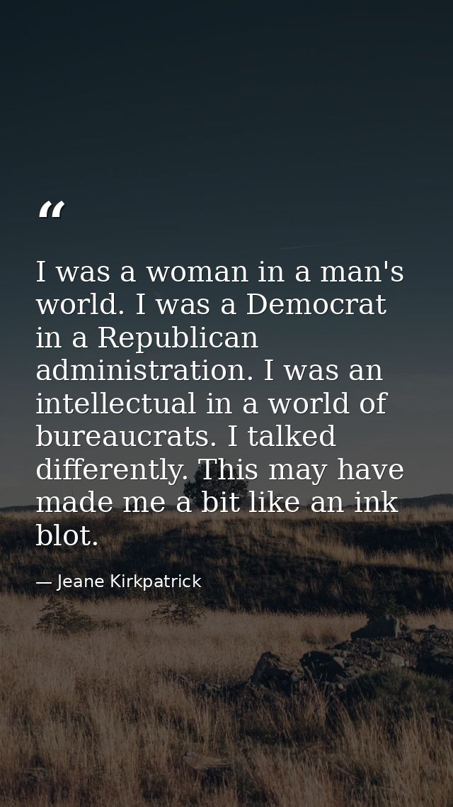 I was a woman in a man's world. I was a Democrat in a Republican administration. I was an intellectual in a world of bur — Jeane Kirkpatrick