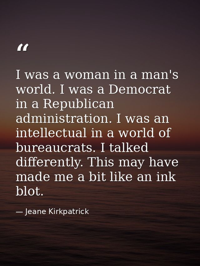 I was a woman in a man's world. I was a Democrat in a Republican administration. I was an intellectual in a world of bur — Jeane Kirkpatrick
