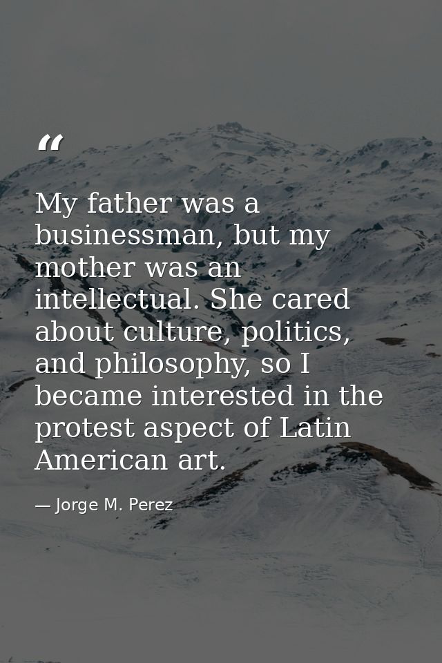 My father was a businessman, but my mother was an intellectual. She cared about culture, politics, and philosophy, so I  — Jorge M. Perez