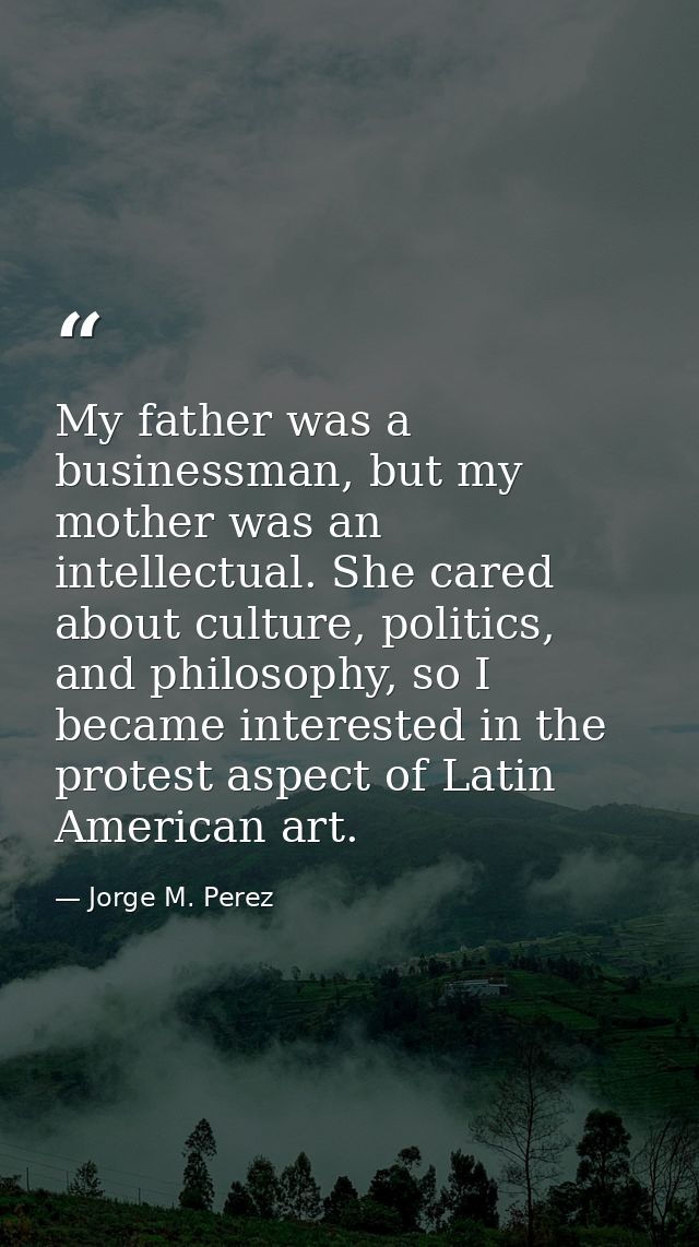 My father was a businessman, but my mother was an intellectual. She cared about culture, politics, and philosophy, so I  — Jorge M. Perez