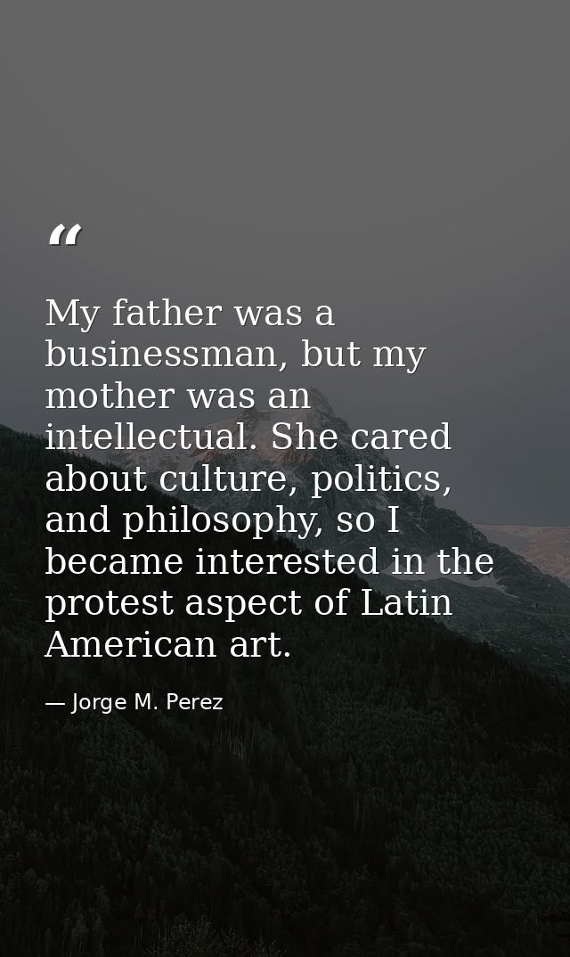 My father was a businessman, but my mother was an intellectual. She cared about culture, politics, and philosophy, so I  — Jorge M. Perez