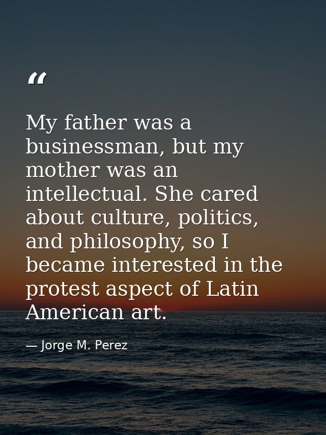 My father was a businessman, but my mother was an intellectual. She cared about culture, politics, and philosophy, so I  — Jorge M. Perez