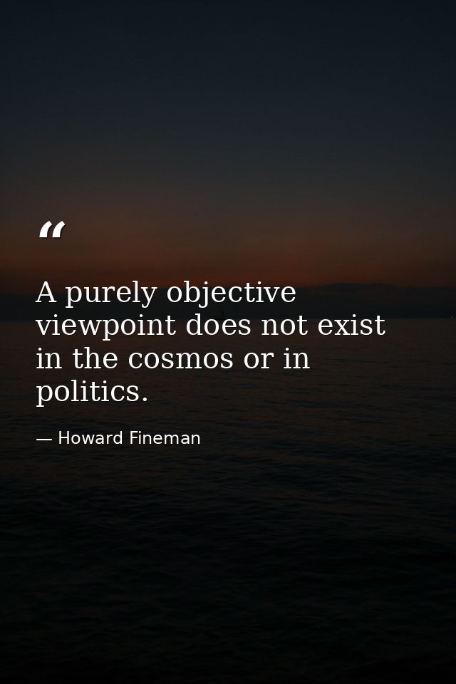 A purely objective viewpoint does not exist in the cosmos or in politics. — Howard Fineman