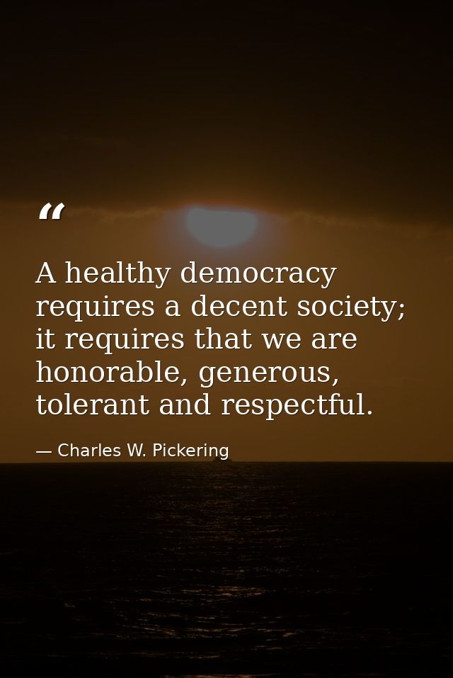 A healthy democracy requires a decent society; it requires that we are honorable, generous, tolerant and respectful. — Charles W. Pickering