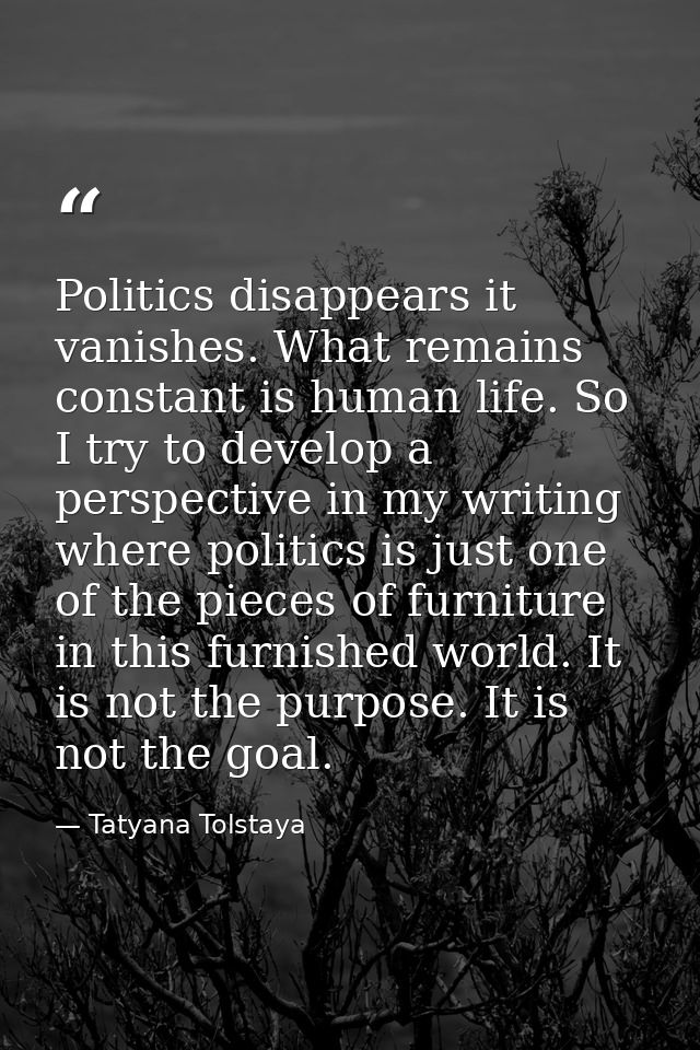 Politics disappears it vanishes. What remains constant is human life. So I try to develop a perspective in my writing wh — Tatyana Tolstaya