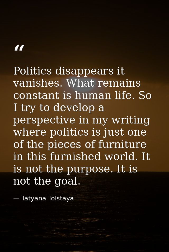 Politics disappears it vanishes. What remains constant is human life. So I try to develop a perspective in my writing wh — Tatyana Tolstaya