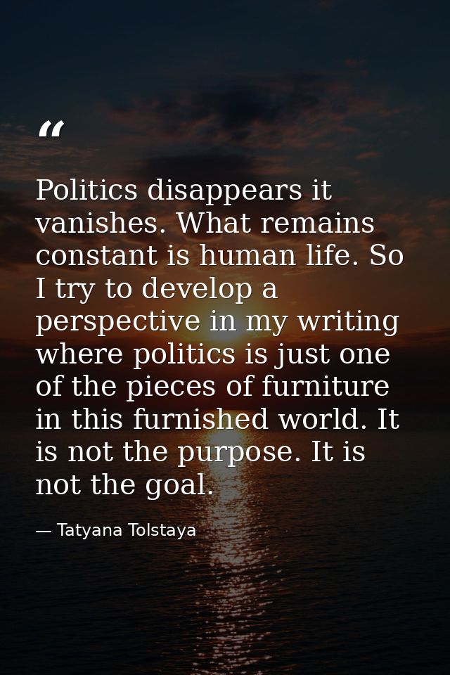 Politics disappears it vanishes. What remains constant is human life. So I try to develop a perspective in my writing wh — Tatyana Tolstaya