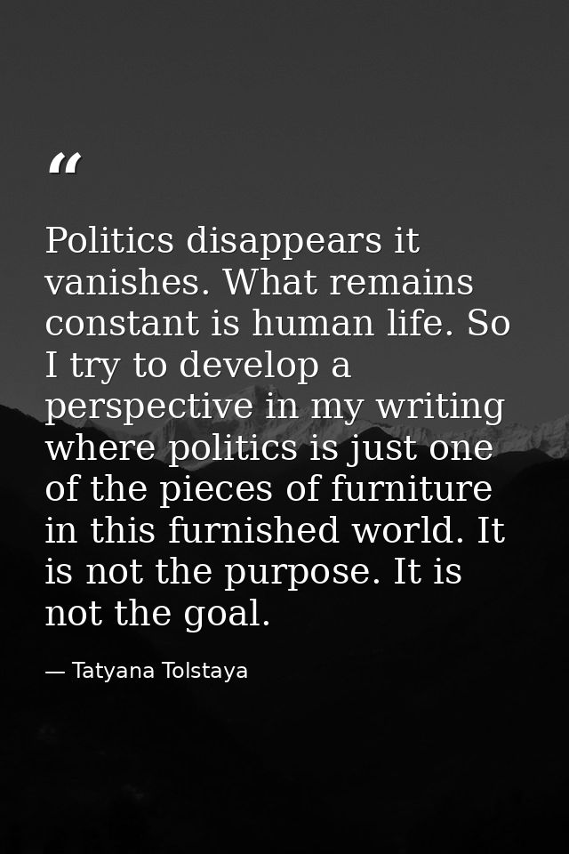 Politics disappears it vanishes. What remains constant is human life. So I try to develop a perspective in my writing wh — Tatyana Tolstaya