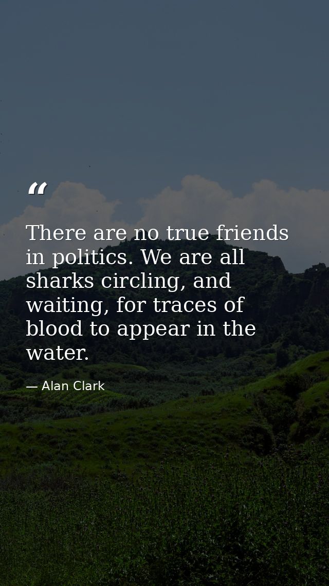 There are no true friends in politics. We are all sharks circling, and waiting, for traces of blood to appear in the wat — Alan Clark