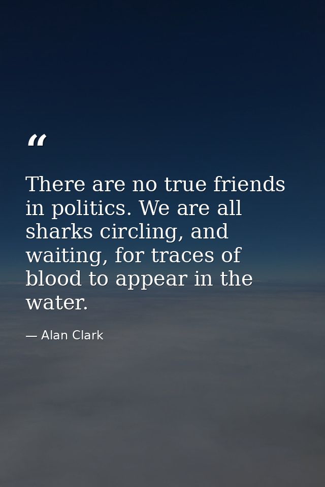 There are no true friends in politics. We are all sharks circling, and waiting, for traces of blood to appear in the wat — Alan Clark