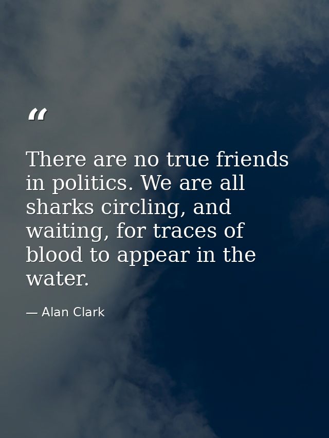 There are no true friends in politics. We are all sharks circling, and waiting, for traces of blood to appear in the wat — Alan Clark