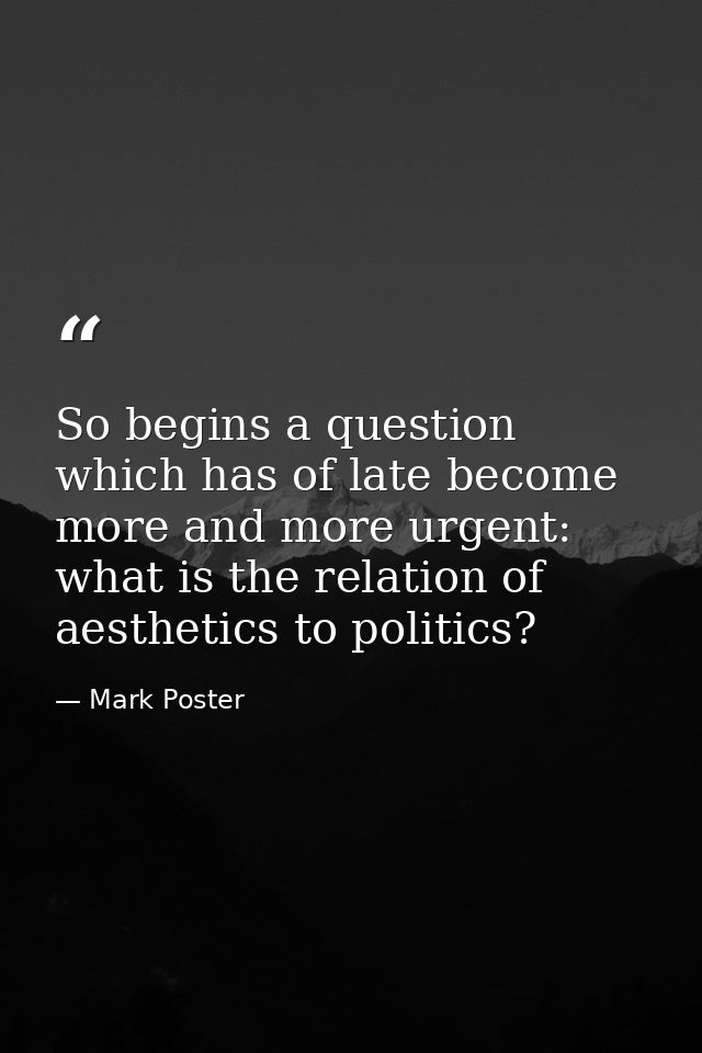 So begins a question which has of late become more and more urgent: what is the relation of aesthetics to politics? — Mark Poster
