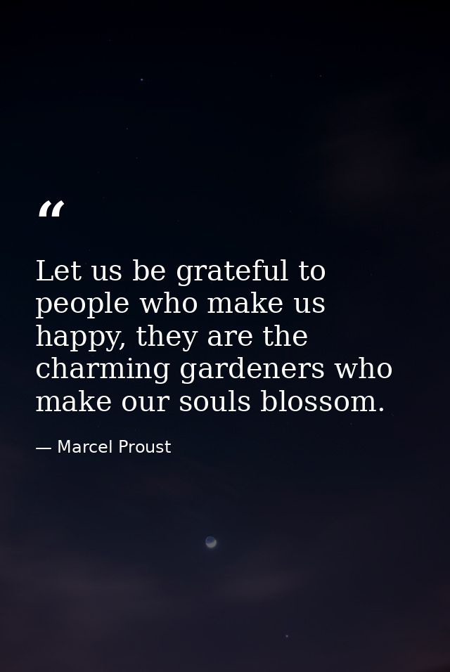 Let us be grateful to people who make us happy, they are the charming gardeners who make our souls blossom. — Marcel Proust