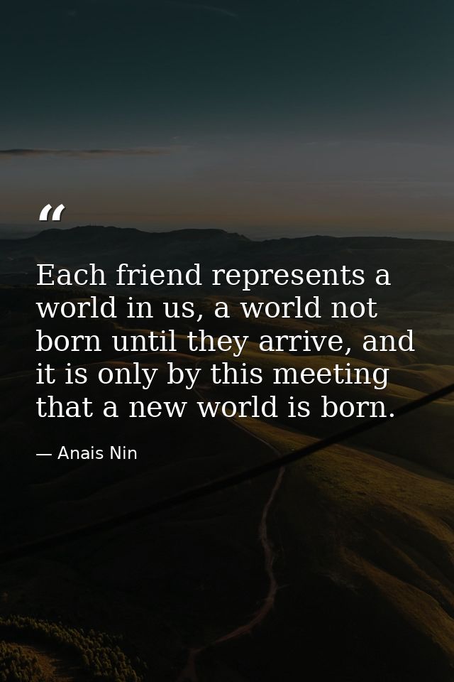Each friend represents a world in us, a world not born until they arrive, and it is only by this meeting that a new worl — Anais Nin