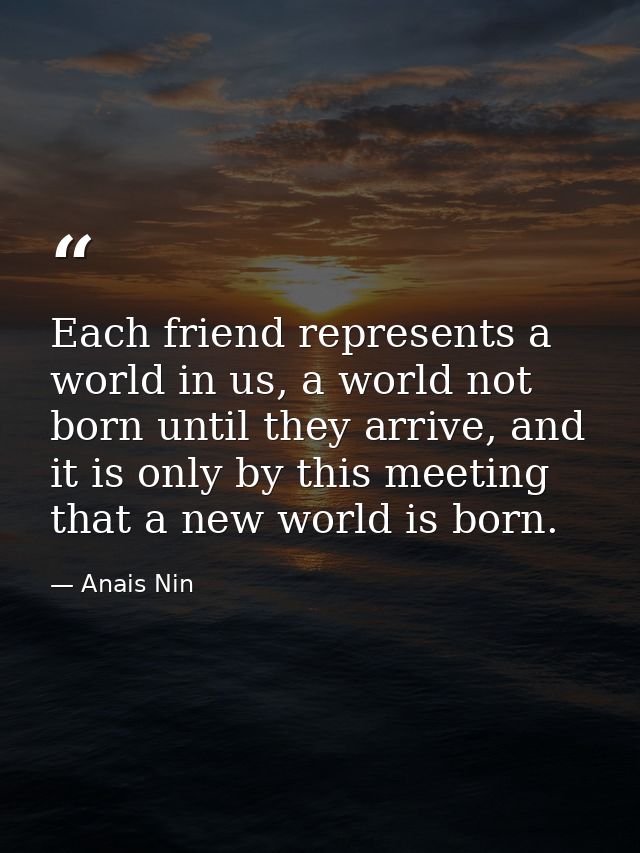 Each friend represents a world in us, a world not born until they arrive, and it is only by this meeting that a new worl — Anais Nin