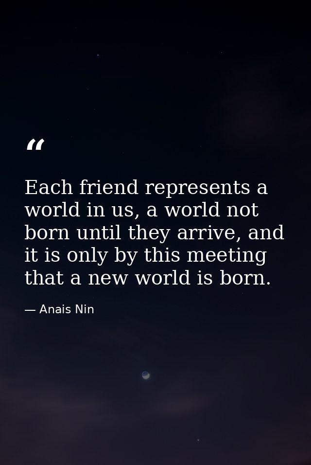 Each friend represents a world in us, a world not born until they arrive, and it is only by this meeting that a new worl — Anais Nin
