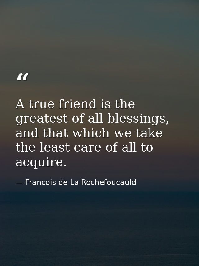 A true friend is the greatest of all blessings, and that which we take the least care of all to acquire. — Francois de La Rochefoucauld