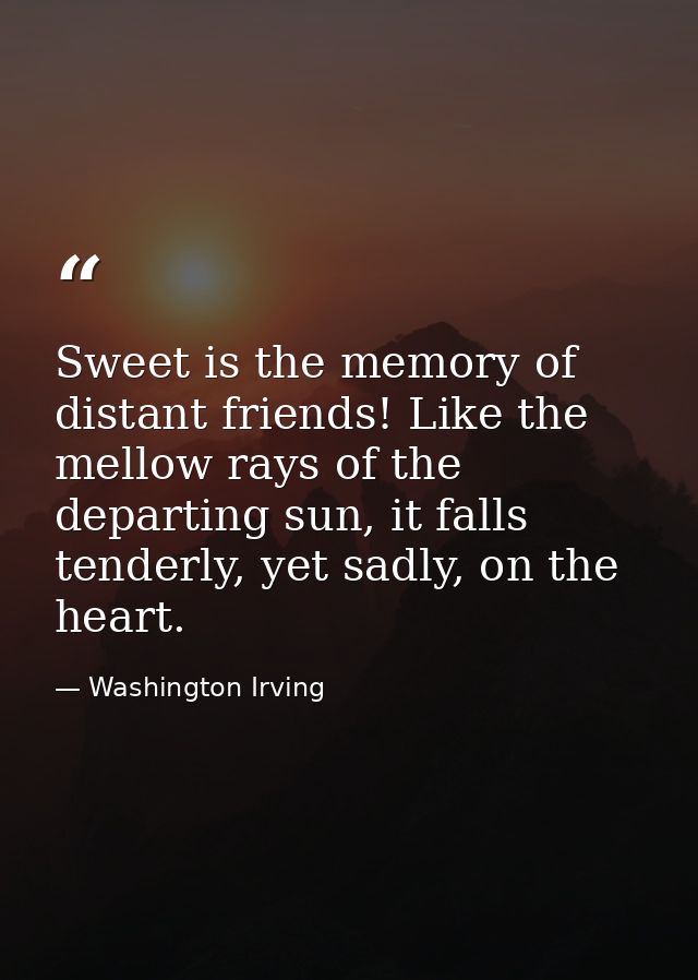 Sweet is the memory of distant friends! Like the mellow rays of the departing sun, it falls tenderly, yet sadly, on the  — Washington Irving
