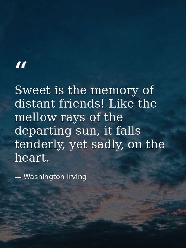 Sweet is the memory of distant friends! Like the mellow rays of the departing sun, it falls tenderly, yet sadly, on the  — Washington Irving